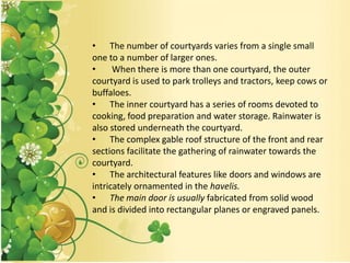 • The number of courtyards varies from a single small
one to a number of larger ones.
• When there is more than one courtyard, the outer
courtyard is used to park trolleys and tractors, keep cows or
buffaloes.
• The inner courtyard has a series of rooms devoted to
cooking, food preparation and water storage. Rainwater is
also stored underneath the courtyard.
• The complex gable roof structure of the front and rear
sections facilitate the gathering of rainwater towards the
courtyard.
• The architectural features like doors and windows are
intricately ornamented in the havelis.
• The main door is usually fabricated from solid wood
and is divided into rectangular planes or engraved panels.
 