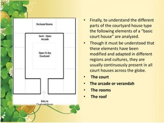 • Finally, to understand the different
parts of the courtyard house type
the following elements of a “basic
court house” are analyzed.
• Though it must be understood that
these elements have been
modified and adapted in different
regions and cultures, they are
usually continuously present in all
court houses across the globe.
• The court
• The arcade or verandah
• The rooms
• The roof
 