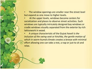 • The window openings are smaller near the street level
but expand as one move to higher levels.
• At the upper levels, windows become centers for
socialization and places to observe street activities. Such
windows are typically intricately designed bay windows or
cradle windows visually separated from the exterior by rich
latticework in wood.
• A unique characteristic of the Gujrat haveli is the
inclusion of the swing-seat or hinchko, the gentle motion of
which in warm-humid climate creates a breeze with minimal
effort allowing one can take a rest, a nap or just to sit and
relax.
 