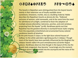 RAJASTHANI HAVELIS
The havelis in Rajasthan were distinguished from the Gujrat havelis
mainly in their extensive use of locally available stone
(sandstone, limestone, marble, etc) as a building material. Noble
describes the Rajasthani havelis as devices for the, “Enforced
seclusion of women, solid stonewalls, and at the same time the need
for admittance of sunlight, combined to favor the adoption of
multiple alcoves (jharokha), balconies, porches, and oriel windows
projecting from the façade” (p.49). Randhawa points out that
Rajasthan has the greatest diversity in courtyard house styles ranging
from the exquisitely embellished and ornamented honey colored
sandstone havelis of Jaisalmer
to the pink houses in Jaipur, to the light blue colored houses of
Jodhpur to the white splendors signifying purity in Udaipur. Though
most of the havelis have been partially influenced by the Mughals the
Udaipur havelis reflect the pure amorphousness of earlier Rajput
palaces. Randhawa observes that though in the layout of the city the
havelis look congested, they become “surprisingly airy the moment
one steps across the threshold into the courtyard and the noise of the
street is blocked by high walls”.
 
