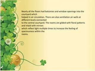 Nearly all the floors had balconies and window openings into the
courtyard which
helped in air circulation. There are also ventilation air wells at
different levels connected
to the central courtyard. The rooms are gilded with floral patterns
and inlaid with mirrors
which reflect light multiple times to increase the feeling of
spaciousness within the
rooms.
 