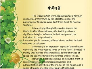 WADA
The wadas which were popularized as a form of
residential architecture by the Marathas under the
patronage of Peshwas, were built from Nasik to Pune to
Sholapur.
Interestingly, though the wadas housed the
Brahmin Maratha aristocracy the buildings show a
significant Mughal influence in their design and the
inclusion of courtyards with
fountains, pools, terraces, pillared aisles, arches, latticed
windows or balconies.
Symmetry is an important aspect of these houses.
Generally the wada rose to three or more floors. Situated in
mainly urban areas of Maharashtra, due to shortage of
space the courtyards were many times smaller in size.
However, most houses have one court in front to
receive visitors or accommodate business and
administrative activities of the master of the house, and a
series of family-oriented inner courts (Noble, 66).
 
