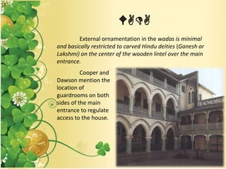 WADA
External ornamentation in the wadas is minimal
and basically restricted to carved Hindu deities (Ganesh or
Lakshmi) on the center of the wooden lintel over the main
entrance.
Cooper and
Dawson mention the
location of
guardrooms on both
sides of the main
entrance to regulate
access to the house.
 