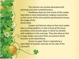 The interiors are lavishly decorated with
paintings and other embellishments.
Randhawa observes that nearly all the wadas
had either a room dedicated for religious ceremonies
or the corner of the hall would be partitioned to house
the image of the
family deity.
Cooper and Dawson observe that most wadas
have a sitting platform or otla in front of the house
providing a semi-private space in which to socialize
with neighbors in the evenings. They also observe that
in large wadas, two extra floors are present which
function as the diwankhana.
Access to upper floors is typically by a
open flight of wooden staircase at one side of the
courtyard.
 