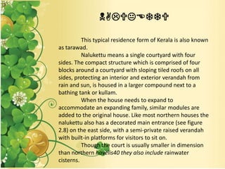 NALUKETTU
This typical residence form of Kerala is also known
as tarawad.
Nalukettu means a single courtyard with four
sides. The compact structure which is comprised of four
blocks around a courtyard with sloping tiled roofs on all
sides, protecting an interior and exterior verandah from
rain and sun, is housed in a larger compound next to a
bathing tank or kullam.
When the house needs to expand to
accommodate an expanding family, similar modules are
added to the original house. Like most northern houses the
nalukettu also has a decorated main entrance (see figure
2.8) on the east side, with a semi-private raised verandah
with built-in platforms for visitors to sit on.
Though the court is usually smaller in dimension
than northern havelis40 they also include rainwater
cisterns.
 