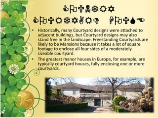 COUNTRY
COURTYARD HOUSE
• Historically, many Courtyard designs were attached to
adjacent buildings, but Courtyard designs may also
stand free in the landscape. Freestanding Courtyards are
likely to be Mansions because it takes a lot of square
footage to enclose all four sides of a moderately
sizeable courtyard.
• The greatest manor houses in Europe, for example, are
typically courtyard houses, fully enclosing one or more
courtyards.
 