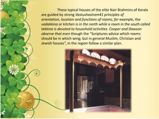 These typical houses of the elite Nair Brahmins of Kerala
are guided by strong Vastushastram41 principles of
orientation, location and functions of rooms; for example, the
vadakkina or kitchen is in the north while a room in the south called
tekkina is devoted to household activities. Cooper and Dawson
observe that even though the “Scriptures advice which rooms
should be in which wing; but in general Muslim, Christian and
Jewish houses”, in the region follow a similar plan.
 