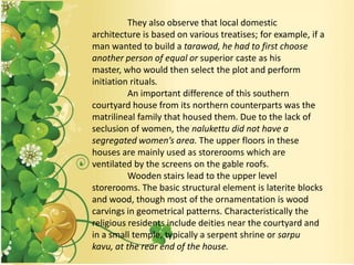 They also observe that local domestic
architecture is based on various treatises; for example, if a
man wanted to build a tarawad, he had to first choose
another person of equal or superior caste as his
master, who would then select the plot and perform
initiation rituals.
An important difference of this southern
courtyard house from its northern counterparts was the
matrilineal family that housed them. Due to the lack of
seclusion of women, the nalukettu did not have a
segregated women’s area. The upper floors in these
houses are mainly used as storerooms which are
ventilated by the screens on the gable roofs.
Wooden stairs lead to the upper level
storerooms. The basic structural element is laterite blocks
and wood, though most of the ornamentation is wood
carvings in geometrical patterns. Characteristically the
religious residents include deities near the courtyard and
in a small temple, typically a serpent shrine or sarpu
kavu, at the rear end of the house.
 