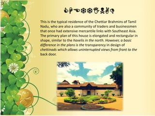 CHETTINAD
This is the typical residence of the Chettiar Brahmins of Tamil
Nadu, who are also a community of traders and businessmen
that once had extensive mercantile links with Southeast Asia.
The primary plan of this house is elongated and rectangular in
shape, similar to the havelis in the north. However, a basic
difference in the plans is the transparency in design of
chettinads which allows uninterrupted views from front to the
back door.
 