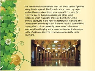 The main door is ornamented with rich wood carved figurines
along the door panel. The front door is accessed by steps
leading through a two tiered verandah which is used for
receiving guests during marriages and other social
functions, when musicians are seated on them.42 The
primary courtyard in the house is rectangular in shape. The
characteristic two tier spacious front verandah is covered by a
sloping tiled roof supported by two rows of lathe-turned
wooden pillars (bulging in the lower section) which is unique
to the chettinads. Covered verandah surrounds the main
courtyard.
 