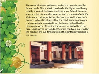 The verandah closer to the rear end of the house is used for
formal meals. This is also in two levels, the higher level being
used by men and the lower one by women. Behind the main
structure there is a smaller court or ‘kattu’ associated with the
kitchen and cooking activities, therefore generally a women’s
domain. Noble also observe that the toilet and menses room
is also physically separated from the house, guided by the
Hindu philosophy of keeping the impure separated from the
pure. Small rooms surrounding the main courtyard are used by
the heads of the sub-families within the joint family residing in
the house.
 