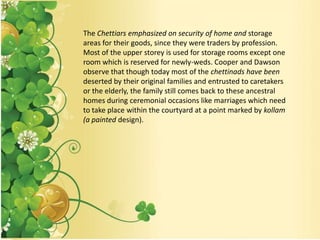 The Chettiars emphasized on security of home and storage
areas for their goods, since they were traders by profession.
Most of the upper storey is used for storage rooms except one
room which is reserved for newly-weds. Cooper and Dawson
observe that though today most of the chettinads have been
deserted by their original families and entrusted to caretakers
or the elderly, the family still comes back to these ancestral
homes during ceremonial occasions like marriages which need
to take place within the courtyard at a point marked by kollam
(a painted design).
 