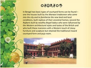 RAJBARI
In Bengal two basic types of courtyard forms can be found –
one the houses built by the Marwari tradesmen who came
into the city and to familiarize the new land and local
conditions, built replicas of their ancestral homes; second the
Rajbaris built by wealthy Begali babus who were influenced by
the Western architectural styles and tastes of the British and
who built these mansions with a Western touch of classy
furniture and sculpture but retained the traditional inward
courtyard form and puja room.
 