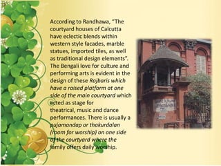 According to Randhawa, “The
courtyard houses of Calcutta
have eclectic blends within
western style facades, marble
statues, imported tiles, as well
as traditional design elements”.
The Bengali love for culture and
performing arts is evident in the
design of these Rajbaris which
have a raised platform at one
side of the main courtyard which
acted as stage for
theatrical, music and dance
performances. There is usually a
pujamandap or thakurdalan
(room for worship) on one side
of the courtyard where the
family offers daily worship.
 