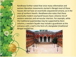 Randhawa further noted that since many reformation and
women liberation movements started in Bengal most of these
houses did not have an essentially sequestered zenana, as in the
case of northern havelis. Randhawa also notes that these
practically modern courtyard houses have a diverse mix of
western exteriors and vernacular interiors. For example, while
the traditional pujamandap may be supported by Doric
columns, a western façade may include a guardroom at the
entrance with a roof in the form of a bangladar (traditional
Bengal roof)43 hut.
 
