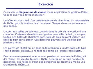 Concevoir le diagramme de classe d’une application de gestion d’hôtel.
Voici ce que vous devez modéliser :
Un hôtel est constitué d'un certain nombre de chambres. Un responsable
de l'hôtel gère la location des chambres. Chaque chambre se loue à un
prix donné.
L'accès aux salles de bain est compris dans le prix de la location d'une
chambre. Certaines chambres comportent une salle de bain, mais pas
toutes. Les hôtes de chambres sans salle de bain peuvent utiliser une
salle de bain sur le palier. Ces dernières peuvent être utilisées par
plusieurs hôtes.
Les pièces de l'hôtel qui ne sont ni des chambres, ni des salles de bain
(hall d'accueil, cuisine...) ne font pas partie de l'étude (hors sujet).
Des personnes peuvent louer une ou plusieurs chambres de l'hôtel, afin
d'y résider. En d'autre termes : l'hôtel héberge un certain nombre de
personnes, ses hôtes (il s'agit des personnes qui louent au moins une
chambre de l'hôtel...).
Exercice
 