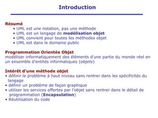 Introduction
Résumé
• UML est une notation, pas une méthode
• UML est un langage de modélisation objet
• UML convient pour toutes les méthodes objet
• UML est dans le domaine public
Programmation Orientée Objet
modéliser informatiquement des éléments d'une partie du monde réel en
un ensemble d'entités informatiques (objets)
Intérêt d'une méthode objet
• définir le problème à haut niveau sans rentrer dans les spécificités du
langage
• définir un problème de façon graphique
• utiliser les services offertes par l’objet sans rentrer dans le détail de
programmation (Encapsulation)
• Réutilisation du code
 