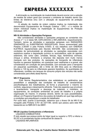 10
            EmprEsa xxxxxxx
   A eliminação ou neutralização da insalubridade deverá ocorrer com a adoção
de medida de ordem geral que conserve o ambiente de trabalho dentro dos
limites de tolerância e/ou com a utilização de equipamento de proteção
individual.
      A adoção de medida de ordem coletiva implica na implantação dos
denominados Equipamentos de Proteção Coletiva - EPC - e a medida de
ordem individual implica na implantação de Equipamentos de Proteção
Individual - EPI.

NR-16 Atividades e Operações Perigosas
     São consideradas atividades e operações perigosas as constantes dos
Anexos nº 1 e 2 desta NR, EXPLOSIVOS e INFLAMÁVEIS, respectivamente.
Também, temos as atividades e operações perigosas com RADIAÇÕES
IONIZANTES ou SUBSTÂNCIAS RADIOATIVAS, Anexo acrescentado pela
Portaria 3.393/87 e pela Portaria 518/03. E nos trabalhos com ENERGIA
ELÉTRICA regulamentada pelo Decreto 93412/86. São consideradas em
condições de periculosidade as atividades ou operações executadas com
explosivos sujeitos a degradação química ou autocatalítica; ação de agentes
exteriores, tais como calor, umidade, faíscas, fogo, fenômenos sísmicos,
choque e atritos. Entretanto a empresa não deposita nem muito menos
manipula com tais produtos. As operações de transporte de inflamáveis
líquidos ou gasosos liqüefeitos, em quaisquer quer vasilhames e a granel, são
considerados em condição de periculosidade, com exclusão para o transporte
em pequenas quantidades, até o limite de 200 litros para os inflamáveis
líquidos e 135 kg para os inflamáveis gasosos liqüefeitos. As quantidades de
inflamáveis, contidas nos tanques de consumo próprio dos veículos não serão
consideradas para efeito desta Norma.

NR-17 Ergonomia
       Esta Norma Regulamentadora visa estabelecer os parâmetros que
possibilitam a adaptação das condições de trabalho às características
psicofisiológicas dos trabalhadores, de forma a proporcionar o máximo de
conforto, segurança e desempenho eficiente. Trata dos aspectos que envolvam
o levantamento, transporte e descarga de materiais, o mobiliário, os
equipamentos, as condições ambientais do posto de trabalho e a própria
organização do mesmo. A empresa deverá, dentro de suas possibilidades,
efetuar um Programa Ergonômico dos postos de trabalho em que haja esforços
e condições que prejudiquem a saúde do trabalhador.
Por outro lado, quanto à iluminação, sabemos que o Anexo 04 da NR-15 foi
revogado pela Portaria 3.751 de 23/11/90, sendo que passou para esta NR,
baseando-se na NBR-5413 da ABNT.


NR-20 Líquidos Combustíveis e Inflamáveis
  LÍQUIDOS COMBUSTÍVEIS
É todo aquele que possua ponto de fulgor igual ou superior a 70ºC e inferior a
93,3ºC e é considerado líquido combustível de classe III.
  LÍQUIDOS INFLAMÁVEIS



   Elaborado pelo Téc. Seg. do Trabalho Nestor Waldhelm Neto N°3023
 