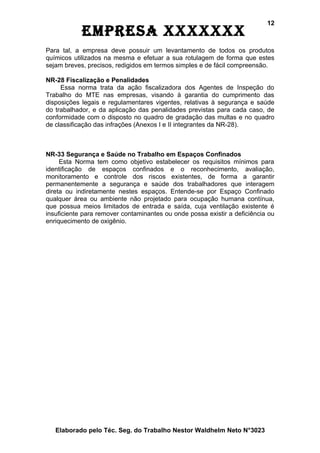 12
            EmprEsa xxxxxxx
Para tal, a empresa deve possuir um levantamento de todos os produtos
químicos utilizados na mesma e efetuar a sua rotulagem de forma que estes
sejam breves, precisos, redigidos em termos simples e de fácil compreensão.

NR-28 Fiscalização e Penalidades
     Essa norma trata da ação fiscalizadora dos Agentes de Inspeção do
Trabalho do MTE nas empresas, visando à garantia do cumprimento das
disposições legais e regulamentares vigentes, relativas à segurança e saúde
do trabalhador, e da aplicação das penalidades previstas para cada caso, de
conformidade com o disposto no quadro de gradação das multas e no quadro
de classificação das infrações (Anexos I e II integrantes da NR-28).



NR-33 Segurança e Saúde no Trabalho em Espaços Confinados
     Esta Norma tem como objetivo estabelecer os requisitos mínimos para
identificação de espaços confinados e o reconhecimento, avaliação,
monitoramento e controle dos riscos existentes, de forma a garantir
permanentemente a segurança e saúde dos trabalhadores que interagem
direta ou indiretamente nestes espaços. Entende-se por Espaço Confinado
qualquer área ou ambiente não projetado para ocupação humana contínua,
que possua meios limitados de entrada e saída, cuja ventilação existente é
insuficiente para remover contaminantes ou onde possa existir a deficiência ou
enriquecimento de oxigênio.




   Elaborado pelo Téc. Seg. do Trabalho Nestor Waldhelm Neto N°3023
 