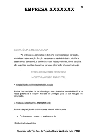 13
            EmprEsa xxxxxxx




ESTRATÉGIA E METODOLOGIA

        As análises das condições de trabalho foram realizadas por seção,
levando em consideração, função, descrição do local de trabalho, atividade
desenvolvida bem como, a identificação dos riscos potenciais, sobre os quais
são sugeridas medidas de controle para sua eliminação e/ou neutralização.
        .
                   RECONHECIMENTO DE RISCOS

                    MONITORAMENTO AMBIENTAL


1. Antecipação e Reconhecimento de Riscos:


Análise das condições de trabalho no processo produtivo, visando identificar os
riscos potenciais e sugerir medidas de proteção para a sua redução ou,
eliminação.


2. Avaliação Quantitativa - Monitoramento:


Avaliar a exposição dos trabalhadores a riscos mensuráveis.


      Equipamentos Usados no Monitoramento:


-Decibelímetro Analógico



   Elaborado pelo Téc. Seg. do Trabalho Nestor Waldhelm Neto N°3023
 