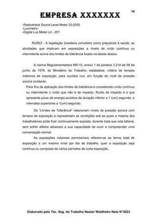 14
            EmprEsa xxxxxxx
-Radioshack Sound Level Meter 33-2050
-Luxímetro
-Digital Lux Meter Ld - 201


      RUÍDO - A legislação brasileira considera como prejudicial à saúde, as
atividades que implicam em exposições a níveis de ruído contínuo ou
intermitente acima dos limites de tolerância fixada na tabela abaixo.


        A norma Regulamentadora NR-15, anexo 1 da portaria 3.214 de 08 de
junho de 1978, do Ministério do Trabalho, estabelece, critério de tempos
máximos de exposição, para ouvidos nus, em função do nível de pressão
sonora incidente.
  Para fins de aplicação dos limites de tolerância é considerado ruído contínuo
  ou intermitente o ruído que não é de impacto. Ruído de impacto é o que
  apresenta picos de energia acústica de duração inferior a 1 (um) segundo, a
  intervalos superiores a 1(um) segundo.

        Os "Limites de Tolerância" relacionam níveis de pressão sonora com
tempos de exposição e representam as condições sob as quais a maioria dos
trabalhadores pode ficar continuamente exposta, durante toda sua vida laboral,
sem sofrer efeitos adversos a sua capacidade de ouvir e compreender uma
conversação normal.
        As exposições máximas permissíveis referem-se ao termo total de
exposição a um mesmo nível por dia de trabalho, quer a exposição seja
contínua ou composta de vários períodos de curta exposição.




   Elaborado pelo Téc. Seg. do Trabalho Nestor Waldhelm Neto N°3023
 