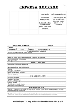 17
                     EmprEsa xxxxxxx
                                                        prolongadas        Animais peçonhentos

                                                         Monotonia e     Outras situações de
                                                        repetitividade    risco que poderão
                                                                           contribuir para a
                                                      Outras situações       ocorrência de
                                                       causadoras de           acidentes
                                                      stress físico e/ou
                                                          psíquico




          ORDEM DE SERVIÇO                                           Fábrica
  Nome:
  Admissão:           1/7/2011           Função:    Auxliar de Produção
                                    ATIVIDADES DESENVOLVIDAS
- Auxiliar os profissionais do outros setores


- Executar outras atribuições semelhantes, conforme necessidade;
- Movimentação de mercadorias
- Serviços Gerais.
                                           RISCO DA OPERAÇÃO
- Iluminação insuficiente / excessiva;

- Movimentação de produtos químicos;
- Poeira;
- Projeção de Partículas
- Inalação de cola de sapateiro
- Queda de objeto.
                                          EPI’S - USO OBRIGATÓRIO
- Luvas de borracha
- Máscara com filtro
- Óculos de Segurança
- Sapato fechado
- Protetor de ouvido de silicone
- Respirador purificador de ar
                                     MEDIDAS PREVENTIVAS
- Manter a limpeza e organização do local, sendo proibido manter, ainda que por pequeno período,
alimentos de qualquer espécie;

- Posicionar-se corretamente ao executar a atividade, mantendo a coluna sempre ereta;




          Elaborado pelo Téc. Seg. do Trabalho Nestor Waldhelm Neto N°3023
 