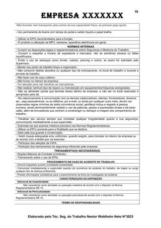 18
                      EmprEsa xxxxxxx
-Não levantar nem transportar peso acima da sua capacidade física, se precisar peça ajuda;

- Uso permanente de lixeira com tampa de pedal e sabão líquido e papel toalha;

- Utilizar os EPI's recomendados para a função;
 - É proibido a utilização de MP3, celulares, aparelhos eletrônicos em geral;
                                           NORMAS INTERNAS
- Cumprir as disposições legais e regulamentadoras sobre Segurança e Medicina do Trabalho;
- Cumprir e respeitar o horário de expediente e intervalos, não se admitindo atrasos ou faltas
injustificados;
- Evitar o uso de adereços como bonés, colares, piercing e outros, se assim for solicitado pelo
Supervisor;
- Manter seu posto de trabalho limpo e organizado;
- Não consumir bebida alcoólica ou qualquer tipo de entorpecente, no local de trabalho e durante a
jornada de trabalho;
- Não fazer uso do copo coletivo;
- Não fumar no interior da empresa;
 -Ter atenção para não danificar as mercadorias;
- Não realizar nenhum tipo de reparo ou manutenção em equipamentos/máquinas energizadas;
- Não se alimentar (ainda que lanches leves) dentro da empresa, a não ser no local reservado e
apropriado para tal;
 - No relacionamento e comunicação com os demais colaboradores, clientes, fornecedores, diretoria,
etc., seja pessoalmente, ou ao telefone, por e-mail, ou ainda por qualquer outro meio, devem ser
observadas regras mínimas de sadia convivência social, gentileza mútua e respeito à pessoa
humana, sendo terminantemente vedado o uso de palavras, gestos e expressões chulas e de baixo
calão, além de brincadeiras que venham a constranger ou denegrir a imagem dos companheiros de
trabalho;
- Paralisar seu serviço sempre que constatar qualquer irregularidade quanto a sua segurança,
comunicando imediatamente a sua supervisão;
- Submeter-se aos exames médicos previstos nas Normas Regulamentadoras;
- Utilizar os EPI’s somente para a finalidade que se destina;
- Zelar pela sua guarda e conservação;
 - Vestir roupas adequadas e/ou uniformes, quando exigido, para transitar no interior da empresa ou
de acordo com a tarefa que vai executar;
 - Participar das eleições da CIPA;
 - Participar dos treinamentos de segurança oferecido pela empresa
                              TREINAMENTO(S) NECESSÁRIO(S)
- Noções Básicas de Combate à Incêndio;
- Treinamento sobre o uso de EPIs.
                             PROCEDIMENTO EM CASO DE ACIDENTE DE TRABALHO
- Acionar brigadista quando constatada necessidade;
- Comunicar imediatamente a supervisão quando da ocorrência de acidente do trabalho, de trajeto ou surgir
qualquer tipo de doença profissional;
- Prestar informações verdadeiras para o preenchimento da ficha de investigação de acidente.
                                      CARACTERIZAÇÃO DA EXPOSIÇÃO
 Adicional de Insalubridade:
      Não caracteriza como atividade ou operação insalubre de acordo com o disposto na Norma
Regulamentadora NR 15.
 Adicional de Periculosidade:
      Não caracteriza como atividade ou operação periculosa de acordo com o disposto na Norma
Regulamentadora NR 16.
                                         TERMO DE RESPONSABILIDADE




          Elaborado pelo Téc. Seg. do Trabalho Nestor Waldhelm Neto N°3023
 