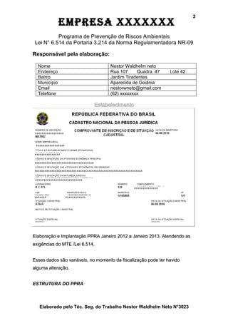 2
              EmprEsa xxxxxxx
           Programa de Prevenção de Riscos Ambientais
 Lei N° 6.514 da Portaria 3.214 da Norma Regulamentadora NR-09

Responsável pela elaboração:

  Nome                              Nestor Waldhelm neto
  Endereço                          Rua 107     Quadra 47       Lote 42
  Bairro                            Jardim Tiradentes
  Município                         Aparecida de Goiânia
  Email                             nestorwneto@gmail.com
  Telefone                          (62) xxxxxxxx

                            Estabelecimento




Elaboração e Implantação PPRA Janeiro 2012 a Janeiro 2013. Atendendo as
exigências do MTE /Lei 6.514.


Esses dados são variáveis, no momento da fiscalização pode ter havido
alguma alteração.


ESTRUTURA DO PPRA




   Elaborado pelo Téc. Seg. do Trabalho Nestor Waldhelm Neto N°3023
 