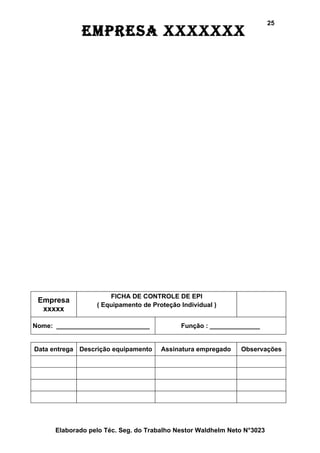 25
              EmprEsa xxxxxxx




                      FICHA DE CONTROLE DE EPI
 Empresa
                  ( Equipamento de Proteção Individual )
  xxxxx

Nome: __________________________            Função : ______________


Data entrega Descrição equipamento    Assinatura empregado    Observações




      Elaborado pelo Téc. Seg. do Trabalho Nestor Waldhelm Neto N°3023
 