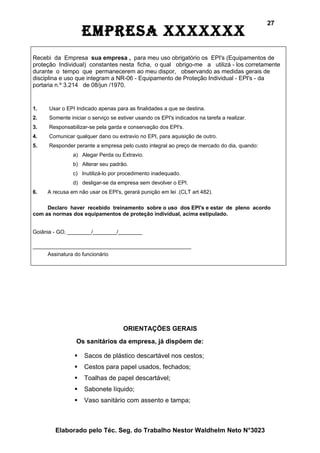 27
                    EmprEsa xxxxxxx
Recebi da Empresa sua empresa , para meu uso obrigatório os EPI's (Equipamentos de
proteção Individual) constantes nesta ficha, o qual obrigo-me a utilizá - los corretamente
durante o tempo que permanecerem ao meu dispor, observando as medidas gerais de
disciplina e uso que integram a NR-06 - Equipamento de Proteção Individual - EPI's - da
portaria n.º 3.214 de 08/jun /1970.


1.   Usar o EPI Indicado apenas para as finalidades a que se destina.
2.   Somente iniciar o serviço se estiver usando os EPI's indicados na tarefa a realizar.
3.   Responsabilizar-se pela garda e conservação dos EPI's.
4.   Comunicar qualquer dano ou extravio no EPI, para aquisição de outro.
5.   Responder perante a empresa pelo custo integral ao preço de mercado do dia, quando:
               a) Alegar Perda ou Extravio.
               b) Alterar seu padrão.
               c) Inutilizá-lo por procedimento inadequado.
               d) desligar-se da empresa sem devolver o EPI.
6.   A recusa em não usar os EPI's, gerará punição em lei .(CLT art 482).

     Declaro haver recebido treinamento sobre o uso dos EPI's e estar de pleno acordo
com as normas dos equipamentos de proteção individual, acima estipulado.


Goiânia - GO, ________/________/________

_____________________________________________________
     Assinatura do funcionário




                                    ORIENTAÇÕES GERAIS
                Os sanitários da empresa, já dispõem de:

                   Sacos de plástico descartável nos cestos;
                   Cestos para papel usados, fechados;
                   Toalhas de papel descartável;
                   Sabonete líquido;
                   Vaso sanitário com assento e tampa;



        Elaborado pelo Téc. Seg. do Trabalho Nestor Waldhelm Neto N°3023
 