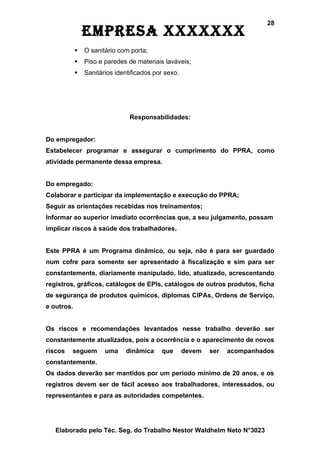 28
                EmprEsa xxxxxxx
               O sanitário com porta;
               Piso e paredes de materiais laváveis;
               Sanitários identificados por sexo.




                                Responsabilidades:


Do empregador:
Estabelecer programar e assegurar o cumprimento do PPRA, como
atividade permanente dessa empresa.


Do empregado:
Colaborar e participar da implementação e execução do PPRA;
Seguir as orientações recebidas nos treinamentos;
Informar ao superior imediato ocorrências que, a seu julgamento, possam
implicar riscos à saúde dos trabalhadores.


Este PPRA é um Programa dinâmico, ou seja, não é para ser guardado
num cofre para somente ser apresentado à fiscalização e sim para ser
constantemente, diariamente manipulado, lido, atualizado, acrescentando
registros, gráficos, catálogos de EPIs, catálogos de outros produtos, ficha
de segurança de produtos químicos, diplomas CIPAs, Ordens de Serviço,
e outros.


Os riscos e recomendações levantados nesse trabalho deverão ser
constantemente atualizados, pois a ocorrência e o aparecimento de novos
riscos   seguem        uma    dinâmica     que       devem   ser   acompanhados
constantemente.
Os dados deverão ser mantidos por um período mínimo de 20 anos, e os
registros devem ser de fácil acesso aos trabalhadores, interessados, ou
representantes e para as autoridades competentes.




   Elaborado pelo Téc. Seg. do Trabalho Nestor Waldhelm Neto N°3023
 
