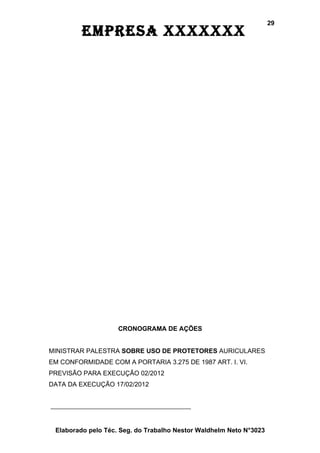 29
         EmprEsa xxxxxxx




                    CRONOGRAMA DE AÇÕES


MINISTRAR PALESTRA SOBRE USO DE PROTETORES AURICULARES
EM CONFORMIDADE COM A PORTARIA 3.275 DE 1987 ART. I. VI.
PREVISÃO PARA EXECUÇÃO 02/2012
DATA DA EXECUÇÃO 17/02/2012




 Elaborado pelo Téc. Seg. do Trabalho Nestor Waldhelm Neto N°3023
 