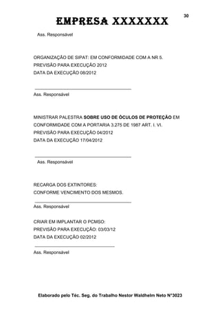 30
          EmprEsa xxxxxxx
 Ass. Responsável




ORGANIZAÇÃO DE SIPAT: EM CONFORMIDADE COM A NR 5.
PREVISÃO PARA EXECUÇÃO 2012
DATA DA EXECUÇÃO 08/2012



Ass. Responsável




MINISTRAR PALESTRA SOBRE USO DE ÓCULOS DE PROTEÇÃO EM
CONFORMIDADE COM A PORTARIA 3.275 DE 1987 ART. I. VI.
PREVISÃO PARA EXECUÇÃO 04/2012
DATA DA EXECUÇÃO 17/04/2012



 Ass. Responsável




RECARGA DOS EXTINTORES:
CONFORME VENCIMENTO DOS MESMOS.


Ass. Responsável


CRIAR EM IMPLANTAR O PCMSO:
PREVISÃO PARA EXECUÇÃO: 03/03/12
DATA DA EXECUÇÃO 02/2012


Ass. Responsável




  Elaborado pelo Téc. Seg. do Trabalho Nestor Waldhelm Neto N°3023
 