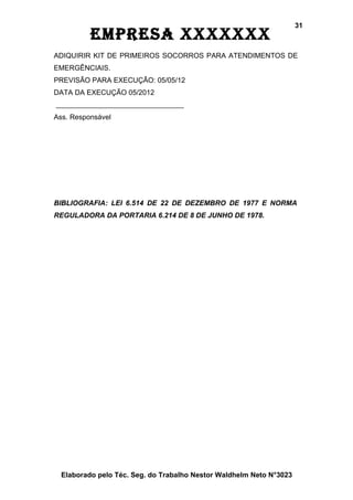 31
          EmprEsa xxxxxxx
ADIQUIRIR KIT DE PRIMEIROS SOCORROS PARA ATENDIMENTOS DE
EMERGÊNCIAIS.
PREVISÃO PARA EXECUÇÃO: 05/05/12
DATA DA EXECUÇÃO 05/2012


Ass. Responsável




BIBLIOGRAFIA: LEI 6.514 DE 22 DE DEZEMBRO DE 1977 E NORMA
REGULADORA DA PORTARIA 6.214 DE 8 DE JUNHO DE 1978.




  Elaborado pelo Téc. Seg. do Trabalho Nestor Waldhelm Neto N°3023
 
