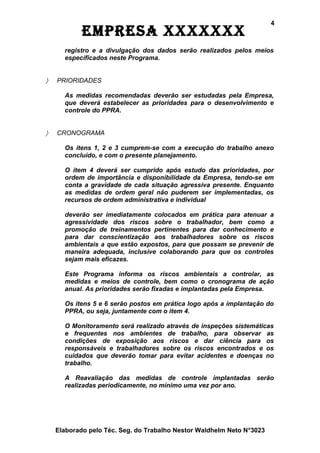 4
            EmprEsa xxxxxxx
      registro e a divulgação dos dados serão realizados pelos meios
      especificados neste Programa.


〉   PRIORIDADES

      As medidas recomendadas deverão ser estudadas pela Empresa,
      que deverá estabelecer as prioridades para o desenvolvimento e
      controle do PPRA.


〉   CRONOGRAMA

      Os itens 1, 2 e 3 cumprem-se com a execução do trabalho anexo
      concluído, e com o presente planejamento.

      O item 4 deverá ser cumprido após estudo das prioridades, por
      ordem de importância e disponibilidade da Empresa, tendo-se em
      conta a gravidade de cada situação agressiva presente. Enquanto
      as medidas de ordem geral não puderem ser implementadas, os
      recursos de ordem administrativa e individual

      deverão ser imediatamente colocados em prática para atenuar a
      agressividade dos riscos sobre o trabalhador, bem como a
      promoção de treinamentos pertinentes para dar conhecimento e
      para dar conscientização aos trabalhadores sobre os riscos
      ambientais a que estão expostos, para que possam se prevenir de
      maneira adequada, inclusive colaborando para que os controles
      sejam mais eficazes.

      Este Programa informa os riscos ambientais a controlar, as
      medidas e meios de controle, bem como o cronograma de ação
      anual. As prioridades serão fixadas e implantadas pela Empresa.

      Os itens 5 e 6 serão postos em prática logo após a implantação do
      PPRA, ou seja, juntamente com o item 4.

      O Monitoramento será realizado através de inspeções sistemáticas
      e frequentes nos ambientes de trabalho, para observar as
      condições de exposição aos riscos e dar ciência para os
      responsáveis e trabalhadores sobre os riscos encontrados e os
      cuidados que deverão tomar para evitar acidentes e doenças no
      trabalho.

      A Reavaliação das medidas de controle implantadas serão
      realizadas periodicamente, no mínimo uma vez por ano.




    Elaborado pelo Téc. Seg. do Trabalho Nestor Waldhelm Neto N°3023
 