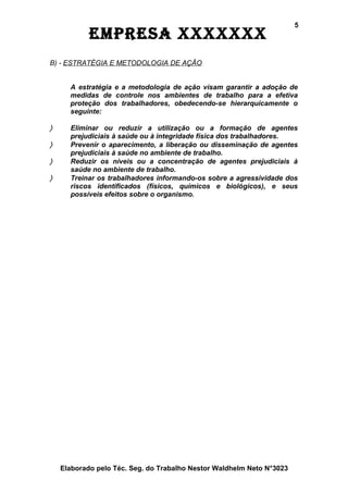 5
            EmprEsa xxxxxxx
B) - ESTRATÉGIA E METODOLOGIA DE AÇÃO


      A estratégia e a metodologia de ação visam garantir a adoção de
      medidas de controle nos ambientes de trabalho para a efetiva
      proteção dos trabalhadores, obedecendo-se hierarquicamente o
      seguinte:

〉     Eliminar ou reduzir a utilização ou a formação de agentes
      prejudiciais à saúde ou à integridade física dos trabalhadores.
〉     Prevenir o aparecimento, a liberação ou disseminação de agentes
      prejudiciais à saúde no ambiente de trabalho.
〉     Reduzir os níveis ou a concentração de agentes prejudiciais à
      saúde no ambiente de trabalho.
〉     Treinar os trabalhadores informando-os sobre a agressividade dos
      riscos identificados (físicos, químicos e biológicos), e seus
      possíveis efeitos sobre o organismo.




    Elaborado pelo Téc. Seg. do Trabalho Nestor Waldhelm Neto N°3023
 