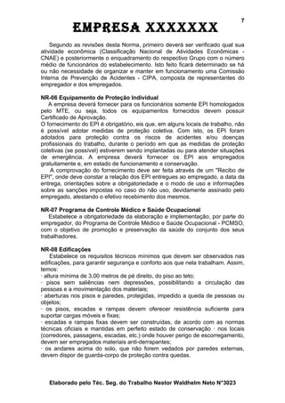 7
            EmprEsa xxxxxxx
    Segundo as revisões desta Norma, primeiro deverá ser verificado qual sua
atividade econômica (Classificação Nacional de Atividades Econômicas -
CNAE) e posteriormente o enquadramento do respectivo Grupo com o número
médio de funcionários do estabelecimento. Isto feito ficará determinado se há
ou não necessidade de organizar e manter em funcionamento uma Comissão
Interna de Prevenção de Acidentes - CIPA, composta de representantes do
empregador e dos empregados.

NR-06 Equipamento de Proteção Individual
   A empresa deverá fornecer para os funcionários somente EPI homologados
pelo MTE, ou seja, todos os equipamentos fornecidos devem possuir
Certificado de Aprovação.
O fornecimento do EPI é obrigatório, eis que, em alguns locais de trabalho, não
é possível adotar medidas de proteção coletiva. Com isto, os EPI foram
adotados para proteção contra os riscos de acidentes e/ou doenças
profissionais do trabalho, durante o período em que as medidas de proteção
coletivas (se possível) estiverem sendo implantadas ou para atender situações
de emergência. A empresa deverá fornecer os EPI aos empregados
gratuitamente e, em estado de funcionamento e conservação.
    A comprovação do fornecimento deve ser feita através de um "Recibo de
EPI", onde deve constar a relação dos EPI entregues ao empregado, a data da
entrega, orientações sobre a obrigatoriedade e o modo de uso e informações
sobre as sanções impostas no caso do não uso, devidamente assinado pelo
empregado, atestando o efetivo recebimento dos mesmos.

NR-07 Programa de Controle Médico e Saúde Ocupacional
   Estabelece a obrigatoriedade da elaboração e implementação, por parte do
empregador, do Programa de Controle Médico e Saúde Ocupacional - PCMSO,
com o objetivo de promoção e preservação da saúde do conjunto dos seus
trabalhadores.

NR-08 Edificações
     Estabelece os requisitos técnicos mínimos que devem ser observados nas
edificações, para garantir segurança e conforto aos que nela trabalham. Assim,
temos:
· altura mínima de 3,00 metros de pé direito, do piso ao teto;
· pisos sem saliências nem depressões, possibilitando a circulação das
pessoas e a movimentação dos materiais;
· aberturas nos pisos e paredes, protegidas, impedido a queda de pessoas ou
objetos;
· os pisos, escadas e rampas devem oferecer resistência suficiente para
suportar cargas móveis e fixas;
· escadas e rampas fixas devem ser construídas, de acordo com as normas
técnicas oficiais e mantidas em perfeito estado de conservação · nos locais
(corredores, passagens, escadas, etc.) onde houver perigo de escorregamento,
devem ser empregados materiais anti-derrapantes;
· os andares acima do solo, que não forem vedados por paredes externas,
devem dispor de guarda-corpo de proteção contra quedas.



   Elaborado pelo Téc. Seg. do Trabalho Nestor Waldhelm Neto N°3023
 