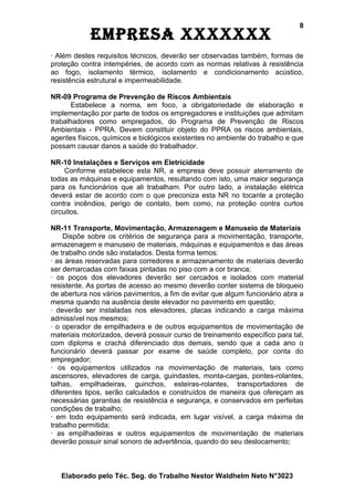 8
            EmprEsa xxxxxxx
· Além destes requisitos técnicos, deverão ser observadas também, formas de
proteção contra intempéries, de acordo com as normas relativas à resistência
ao fogo, isolamento térmico, isolamento e condicionamento acústico,
resistência estrutural e impermeabilidade.

NR-09 Programa de Prevenção de Riscos Ambientais
       Estabelece a norma, em foco, a obrigatoriedade de elaboração e
implementação por parte de todos os empregadores e instituições que admitam
trabalhadores como empregados, do Programa de Prevenção de Riscos
Ambientais - PPRA. Devem constituir objeto do PPRA os riscos ambientais,
agentes físicos, químicos e biológicos existentes no ambiente do trabalho e que
possam causar danos a saúde do trabalhador.

NR-10 Instalações e Serviços em Eletricidade
     Conforme estabelece esta NR, a empresa deve possuir aterramento de
todas as máquinas e equipamentos, resultando com isto, uma maior segurança
para os funcionários que ali trabalham. Por outro lado, a instalação elétrica
deverá estar de acordo com o que preconiza esta NR no tocante a proteção
contra incêndios, perigo de contato, bem como, na proteção contra curtos
circuitos.

NR-11 Transporte, Movimentação, Armazenagem e Manuseio de Materiais
    Dispõe sobre os critérios de segurança para a movimentação, transporte,
armazenagem e manuseio de materiais, máquinas e equipamentos e das áreas
de trabalho onde são instalados. Desta forma temos:
· as áreas reservadas para corredores e armazenamento de materiais deverão
ser demarcadas com faixas pintadas no piso com a cor branca;
· os poços dos elevadores deverão ser cercados e isolados com material
resistente. As portas de acesso ao mesmo deverão conter sistema de bloqueio
de abertura nos vários pavimentos, a fim de evitar que algum funcionário abra a
mesma quando na ausência deste elevador no pavimento em questão;
· deverão ser instaladas nos elevadores, placas indicando a carga máxima
admissível nos mesmos;
· o operador de empilhadeira e de outros equipamentos de movimentação de
materiais motorizados, deverá possuir curso de treinamento específico para tal,
com diploma e crachá diferenciado dos demais, sendo que a cada ano o
funcionário deverá passar por exame de saúde completo, por conta do
empregador;
· os equipamentos utilizados na movimentação de materiais, tais como
ascensores, elevadores de carga, guindastes, monta-cargas, pontes-rolantes,
talhas, empilhadeiras, guinchos, esteiras-rolantes, transportadores de
diferentes tipos, serão calculados e construídos de maneira que ofereçam as
necessárias garantias de resistência e segurança, e conservados em perfeitas
condições de trabalho;
· em todo equipamento será indicada, em lugar visível, a carga máxima de
trabalho permitida;
· as empilhadeiras e outros equipamentos de movimentação de materiais
deverão possuir sinal sonoro de advertência, quando do seu deslocamento;



   Elaborado pelo Téc. Seg. do Trabalho Nestor Waldhelm Neto N°3023
 
