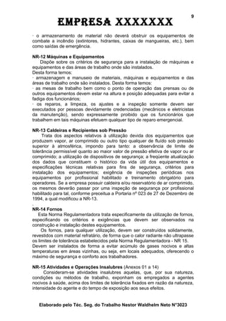 9
            EmprEsa xxxxxxx
· o armazenamento de material não deverá obstruir os equipamentos de
combate a incêndio (extintores, hidrantes, caixas de mangueiras, etc.), bem
como saídas de emergência.

NR-12 Máquinas e Equipamentos
    Dispõe sobre os critérios de segurança para a instalação de máquinas e
equipamentos e das áreas de trabalho onde são instalados.
Desta forma temos:
· armazenagem e manuseio de materiais, máquinas e equipamentos e das
áreas de trabalho onde são instalados. Desta forma temos:
· as mesas de trabalho bem como o ponto de operação das prensas ou de
outros equipamentos devem estar na altura e posição adequadas para evitar a
fadiga dos funcionários;
· os reparos, a limpeza, os ajustes e a inspeção somente devem ser
executados por pessoas devidamente credenciadas (mecânicos e eletricistas
da manutenção), sendo expressamente proibido que os funcionários que
trabalhem em tais máquinas efetuem qualquer tipo de reparo emergencial.

NR-13 Caldeiras e Recipientes sob Pressão
     Trata dos aspectos relativos à utilização devida dos equipamentos que
produzem vapor, ar comprimido ou outro tipo qualquer de fluído sob pressão
superior à atmosférica, impondo para tanto: a observância de limite de
tolerância permissível quanto ao maior valor de pressão efetiva de vapor ou ar
comprimido; a utilização de dispositivos de segurança; a freqüente atualização
dos dados que constituem o histórico da vida útil dos equipamentos e
especificações técnicas relativas para fins de segurança, critérios para
instalação dos equipamentos; exigência de inspeções periódicas nos
equipamentos por profissional habilitado e treinamento obrigatório para
operadores. Se a empresa possuir caldeira e/ou reservatório de ar comprimido,
os mesmos deverão passar por uma inspeção de segurança por profissional
habilitado para tal, conforme preceitua a Portaria nº 023 de 27 de Dezembro de
1994, a qual modificou a NR-13.
.
NR-14 Fornos
   Esta Norma Regulamentadora trata especificamente da utilização de fornos,
especificando os critérios e exigências que devem ser observados na
construção e instalação destes equipamentos.
     Os fornos, para qualquer utilização, devem ser construídos solidamente,
revestidos com material refratário, de forma que o calor radiante não ultrapasse
os limites de tolerância estabelecidos pela Norma Regulamentadora - NR 15.
Devem ser instalados de forma a evitar acúmulo de gases nocivos e altas
temperaturas em áreas vizinhas, ou seja, em locais adequados, oferecendo o
máximo de segurança e conforto aos trabalhadores.

NR-15 Atividades e Operações Insalubres (Anexos 01 a 14)
     Consideram-se atividades insalubres aquelas, que, por sua natureza,
condições ou métodos de trabalho, exponham os empregados a agentes
nocivos à saúde, acima dos limites de tolerância fixados em razão da natureza,
intensidade do agente e do tempo de exposição aos seus efeitos.


   Elaborado pelo Téc. Seg. do Trabalho Nestor Waldhelm Neto N°3023
 