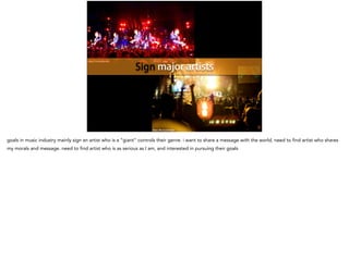 https://flic.kr/p/op5ry3
https://flic.kr/p/6YQgur
Sign major artists
goals in music industry mainly sign an artist who is a “giant” controls their genre. i want to share a message with the world, need to find artist who shares
my morals and message. need to find artist who is as serious as I am, and interested in pursuing their goals
 