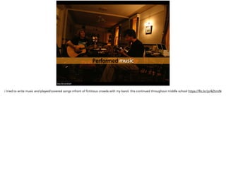 Performed music
https://flic.kr/p/4ZhmiN
i tried to write music and played/covered songs infront of fictitious crowds with my band. this continued throughout middle school https://flic.kr/p/4ZhmiN
 