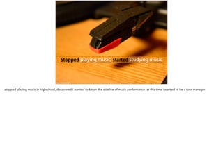 Stopped playing music, started studying music
https://flic.kr/p/dVZJUk
stopped playing music in highschool, discovered i wanted to be on the sideline of music performance. at this time i wanted to be a tour manager
 