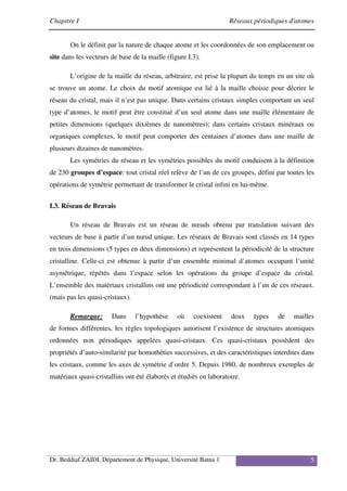 Chapitre I Réseaux périodiques d'atomes
Dr. Beddiaf ZAIDI, Département de Physique, Université Batna 1 5
On le définit par la nature de chaque atome et les coordonnées de son emplacement ou
site dans les vecteurs de base de la maille (figure I.3).
L’origine de la maille du réseau, arbitraire, est prise la plupart du temps en un site où
se trouve un atome. Le choix du motif atomique est lié à la maille choisie pour décrire le
réseau du cristal, mais il n’est pas unique. Dans certains cristaux simples comportant un seul
type d’atomes, le motif peut être constitué d’un seul atome dans une maille élémentaire de
petites dimensions (quelques dixièmes de nanomètres); dans certains cristaux minéraux ou
organiques complexes, le motif peut comporter des centaines d’atomes dans une maille de
plusieurs dizaines de nanomètres.
Les symétries du réseau et les symétries possibles du motif conduisent à la définition
de 230 groupes d’espace: tout cristal réel relève de l’un de ces groupes, défini par toutes les
opérations de symétrie permettant de transformer le cristal infini en lui-même.
I.3. Réseau de Bravais
Un réseau de Bravais est un réseau de nœuds obtenu par translation suivant des
vecteurs de base à partir d’un nœud unique. Les réseaux de Bravais sont classés en 14 types
en trois dimensions (5 types en deux dimensions) et représentent la périodicité de la structure
cristalline. Celle-ci est obtenue à partir d’un ensemble minimal d’atomes occupant l’unité
asymétrique, répétés dans l’espace selon les opérations du groupe d’espace du cristal.
L’ensemble des matériaux cristallins ont une périodicité correspondant à l’un de ces réseaux.
(mais pas les quasi-cristaux).
Remarque: Dans l’hypothèse où coexistent deux types de mailles
de formes différentes, les règles topologiques autorisent l’existence de structures atomiques
ordonnées non périodiques appelées quasi-cristaux. Ces quasi-cristaux possèdent des
propriétés d’auto-similarité par homothéties successives, et des caractéristiques interdites dans
les cristaux, comme les axes de symétrie d’ordre 5. Depuis 1980, de nombreux exemples de
matériaux quasi-cristallins ont été élaborés et étudiés en laboratoire.
 