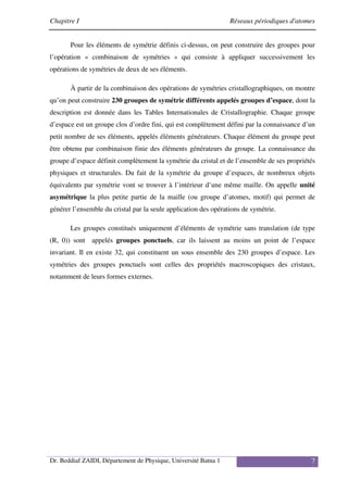 Chapitre I Réseaux périodiques d'atomes
Dr. Beddiaf ZAIDI, Département de Physique, Université Batna 1 7
Pour les éléments de symétrie définis ci-dessus, on peut construire des groupes pour
l’opération « combinaison de symétries » qui consiste à appliquer successivement les
opérations de symétries de deux de ses éléments.
À partir de la combinaison des opérations de symétries cristallographiques, on montre
qu’on peut construire 230 groupes de symétrie différents appelés groupes d’espace, dont la
description est donnée dans les Tables Internationales de Cristallographie. Chaque groupe
d’espace est un groupe clos d’ordre fini, qui est complètement défini par la connaissance d’un
petit nombre de ses éléments, appelés éléments générateurs. Chaque élément du groupe peut
être obtenu par combinaison finie des éléments générateurs du groupe. La connaissance du
groupe d’espace définit complètement la symétrie du cristal et de l’ensemble de ses propriétés
physiques et structurales. Du fait de la symétrie du groupe d’espaces, de nombreux objets
équivalents par symétrie vont se trouver à l’intérieur d’une même maille. On appelle unité
asymétrique la plus petite partie de la maille (ou groupe d’atomes, motif) qui permet de
générer l’ensemble du cristal par la seule application des opérations de symétrie.
Les groupes constitués uniquement d’éléments de symétrie sans translation (de type
(R, 0)) sont appelés groupes ponctuels, car ils laissent au moins un point de l’espace
invariant. Il en existe 32, qui constituent un sous ensemble des 230 groupes d’espace. Les
symétries des groupes ponctuels sont celles des propriétés macroscopiques des cristaux,
notamment de leurs formes externes.
 