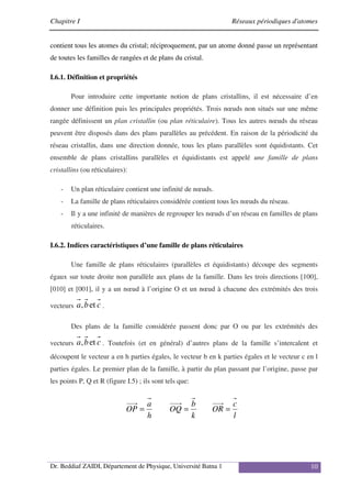 Chapitre I Réseaux périodiques d'atomes
Dr. Beddiaf ZAIDI, Département de Physique, Université Batna 1 10
contient tous les atomes du cristal; réciproquement, par un atome donné passe un représentant
de toutes les familles de rangées et de plans du cristal.
I.6.1. Définition et propriétés
Pour introduire cette importante notion de plans cristallins, il est nécessaire d’en
donner une définition puis les principales propriétés. Trois nœuds non situés sur une même
rangée définissent un plan cristallin (ou plan réticulaire). Tous les autres nœuds du réseau
peuvent être disposés dans des plans parallèles au précédent. En raison de la périodicité du
réseau cristallin, dans une direction donnée, tous les plans parallèles sont équidistants. Cet
ensemble de plans cristallins parallèles et équidistants est appelé une famille de plans
cristallins (ou réticulaires):
- Un plan réticulaire contient une infinité de nœuds.
- La famille de plans réticulaires considérée contient tous les nœuds du réseau.
- Il y a une infinité de manières de regrouper les nœuds d’un réseau en familles de plans
réticulaires.
I.6.2. Indices caractéristiques d’une famille de plans réticulaires
Une famille de plans réticulaires (parallèles et équidistants) découpe des segments
égaux sur toute droite non parallèle aux plans de la famille. Dans les trois directions [100],
[010] et [001], il y a un nœud à l’origine O et un nœud à chacune des extrémités des trois
vecteurs c
b
a et
, .
Des plans de la famille considérée passent donc par O ou par les extrémités des
vecteurs c
b
a et
, . Toutefois (et en général) d’autres plans de la famille s’intercalent et
découpent le vecteur a en h parties égales, le vecteur b en k parties égales et le vecteur c en l
parties égales. Le premier plan de la famille, à partir du plan passant par l’origine, passe par
les points P, Q et R (figure I.5) ; ils sont tels que:
l
c
OR
k
b
OQ
h
a
OP =
=
=
 