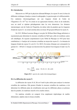 Chapitre II Réseau réciproque et diffraction RX
Dr. Beddiaf ZAIDI, Département de Physique, Université Batna 1 14
II.1. Introduction
Découverts en 1895 par le physicien allemand Röntgen, les rayons X sont à la base de
différentes techniques d'analyse comme la radiographie, la spectroscopie et la diffractométrie.
Ces radiations électromagnétiques ont une longueur d'onde de l'ordre de
l'Ångström (1 Å = 10-10
m). Un cristal est un agencement d'atomes, d'ions ou de molécules,
avec un motif se répétant périodiquement dans les trois dimensions. Les distances
interatomiques sont de l'ordre de l'Ångström, du même ordre de grandeur que les longueurs
d'onde des rayons X : un cristal constitue donc un réseau 3D qui peut diffracter les rayons X.
En 1913, William Lawrence Bragg et son père Sir William Henri Bragg utilisèrent ce
rayonnement pour déterminer la structure cristalline de NaCl puis celles de nombreux autres
sels métalliques. Ils reçurent conjointement le prix Nobel de Physique en 1915 pour leurs
contributions à « l'analyse de la structure cristalline au moyen des rayons X ». Le domaine de
longueur d'onde des rayons X va de 0,1 Å à 100 Å. En termes d'énergie ceci correspond à la
gamme 0,1 - 100 keV, L’énergie (en électronvolt) d’un photon X de longueur d’onde l (en Å)
vaut:
λ
ν
µ
λ
c)/
·
(h
=
·
h
=
E
:
avac
)
(
24
.
1
=
E
m
Figure II.1 : spectre des ondes électromagnétiques
II.2. La diffraction des rayons X
La diffraction des rayons X (θ, 2θ) est l’outil le plus utilisé pour analyser la structure
cristalline des matériaux. Elle permet d’étudier la structure cristalline des matériaux, et de
déterminer les différents plans de cristallisation ainsi que les différentes phases en présence
dans les poudres, les matériaux massifs et les couches minces.
Un matériau cristallin est composé d’un empilement tripériodique de mailles
élémentaires, répétées dans le réseau cristallin.
 