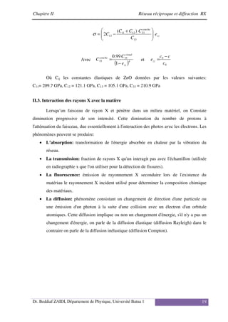 Chapitre II Réseau réciproque et diffraction RX
Dr. Beddiaf ZAIDI, Département de Physique, Université Batna 1 19
zz
couche
e
C
C
C
C
C 






 +
−
=
13
33
12
11
13
)
(
2
σ
Avec
( )4
33
33
1
99
.
0
zz
cristal
couche
e
C
C
−
= et
0
0
c
c
c
ezz
−
=
Où Cij les constantes élastiques de ZnO données par les valeurs suivantes:
C11= 209.7 GPa, C12 = 121.1 GPa, C13 = 105.1 GPa, C33 = 210.9 GPa
II.3. Interaction des rayons X avec la matière
Lorsqu’un faisceau de rayon X et pénètre dans un milieu matériel, on Constate
diminution progressive de son intensité. Cette diminution du nombre de protons à
l'atténuation du faisceau, due essentiellement à l'interaction des photos avec les électrons. Les
phénomènes peuvent se produire:
• L’absorption: transformation de l'énergie absorbée en chaleur par la vibration du
réseau.
• La transmission: fraction de rayons X qu'un interagit pas avec l'échantillon (utilisée
en radiographie x que l'on utiliser pour la détection de fissures).
• La fluorescence: émission de rayonnement X secondaire lors de l'existence du
matériau le rayonnement X incident utilisé pour déterminer la composition chimique
des matériaux.
• La diffusion: phénomène consistant un changement de direction d'une particule ou
une émission d'un photon à la suite d'une collision avec un électron d'un orbitale
atomiques. Cette diffusion implique ou non un changement d'énergie, s'il n'y a pas un
changement d'énergie, on parle de la diffusion élastique (diffusion Rayleigh) dans le
contraire on parle de la diffusion inélastique (diffusion Compton).
 
