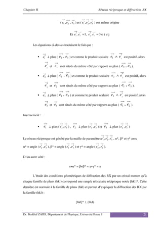 Chapitre II Réseau réciproque et diffraction RX
Dr. Beddiaf ZAIDI, Département de Physique, Université Batna 1 21
( 3
2
1 ,
, e
e
e ) et ( *
3
*
2
*
1 ,
, e
e
e ) ont même origine
Et 1
.
*
=
i
i e
e , 0
.
*
=
i
j e
e si i ≠ j
Les équations ci-dessus traduisent le fait que :
*
1
e ⊥ plan ( 3
2 , e
e ) et comme le produit scalaire
*
1 1
e
e ∧ est positif, alors
*
1
e et 1
e sont situés du même côté par rapport au plan ( 3
2 , e
e ).
*
2
e ⊥ plan ( 3
1 , e
e ) et comme le produit scalaire
*
2 2
e
e ∧ est positif, alors
*
2
e et 2
e sont situés du même côté par rapport au plan ( 3
1 , e
e ).
*
3
e ⊥ plan ( 2
1 , e
e ) et comme le produit scalaire
*
3 3
e
e ∧ est positif, alors
*
3
e et 3
e sont situés du même côté par rapport au plan ( 2
1 , e
e ).
Inversement :
1
e ⊥ plan ( *
3
*
2 ,e
e ) , 2
e ⊥ plan ( *
3
*
1 ,e
e ) et 3
e ⊥ plan ( *
1
*
2 ,e
e )
Le réseau réciproque est généré par la maille de paramètres *
3
*
2
*
1 ,
, e
e
e , α*, β* et γ* avec
α* = angle ( *
3
*
2 ,e
e ), β* = angle ( *
3
*
1 ,e
e ) et γ* = angle ( *
1
*
2 ,e
e ).
D’un autre côté :
α+α* = β+β* = γ+γ* = π
L’étude des conditions géométriques de diffraction des RX par un cristal montre qu’à
chaque famille de plans (hkl) correspond une rangée réticulaire réciproque notée [hkl]*. Cette
dernière est normale à la famille de plans (hkl) et permet d’expliquer la diffraction des RX par
la famille (hkl) :
[hkl]* ⊥ (hkl)
 