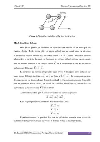 Chapitre II Réseau réciproque et diffraction RX
Dr. Beddiaf ZAIDI, Département de Physique, Université Batna 1 23
Figure II.9 : Maille cristalline et facteur de structure
II.5.1. Conditions de Laue
Dans le cas général, on détermine un rayon incident arrivant sur un nœud par son
vecteur d'onde k (de norme 1/λ). Le rayon diffusé par ce nœud dans la direction
d'observation (vecteur unitaire u) a un vecteur d'onde u
k
k .
'
= . Comme l'interaction entre un
photon X et la particule du nœud est élastiques, les photons diffusés sont de même énergie
que les photons incidents et les vecteurs d'onde '
k et k ont la même norme. Le vecteur de
diffusion est défini par: k
k
K −
= '
.
La différence de chemin optique entre deux rayons X émergents après diffusion sur
deux nœuds différents localisés en 1
r et 2
r est égale à )
.( 1
2 r
r
K − . En remarquant que tous
les vecteurs qui ont des nœuds aux deux extrémités r1 et r2 constituent justement l'ensemble
des vecteurs n du réseau direct, on traduit la condition d'interférences constructives en
écrivant que le produit scalaire n
K . est un entier.
Autrement dit, il faut que K soit un vecteur n* du réseau réciproque:
*
3
*
2
*
1 e
l
e
k
e
h
K +
+
=
.
C'est ce qu'expriment les conditions de diffraction de Laue :
l
e
K
k
e
K
h
e
K
=
=
=
3
2
1
.
.
.
Expérimentalement, la position des pics de diffraction observés nous permet de
déterminer les vecteurs du réseau réciproque et donc de décrire la maille cristalline.
 