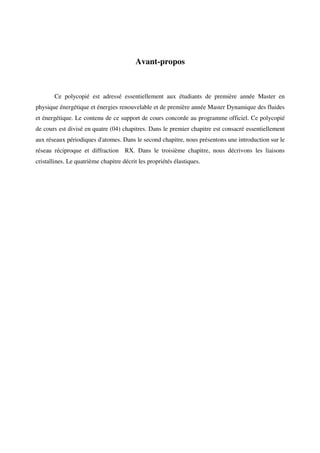 Avant-propos
Ce polycopié est adressé essentiellement aux étudiants de première année Master en
physique énergétique et énergies renouvelable et de première année Master Dynamique des fluides
et énergétique. Le contenu de ce support de cours concorde au programme officiel. Ce polycopié
de cours est divisé en quatre (04) chapitres. Dans le premier chapitre est consacré essentiellement
aux réseaux périodiques d'atomes. Dans le second chapitre, nous présentons une introduction sur le
réseau réciproque et diffraction RX. Dans le troisième chapitre, nous décrivons les liaisons
cristallines. Le quatrième chapitre décrit les propriétés élastiques.
 